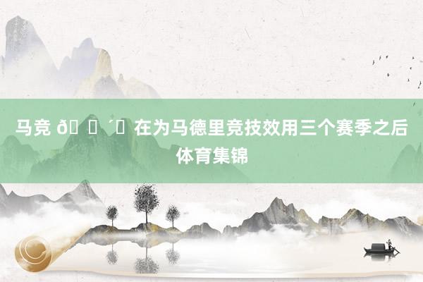 马竞 🔴⚪在为马德里竞技效用三个赛季之后体育集锦