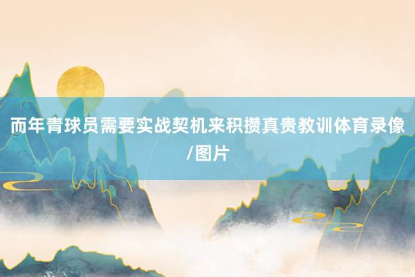 而年青球员需要实战契机来积攒真贵教训体育录像/图片