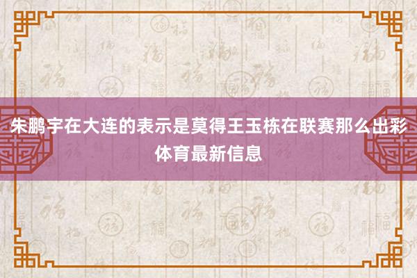 朱鹏宇在大连的表示是莫得王玉栋在联赛那么出彩体育最新信息