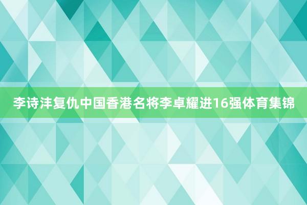李诗沣复仇中国香港名将李卓耀进16强体育集锦