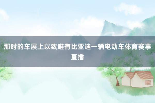 那时的车展上以致唯有比亚迪一辆电动车体育赛事直播
