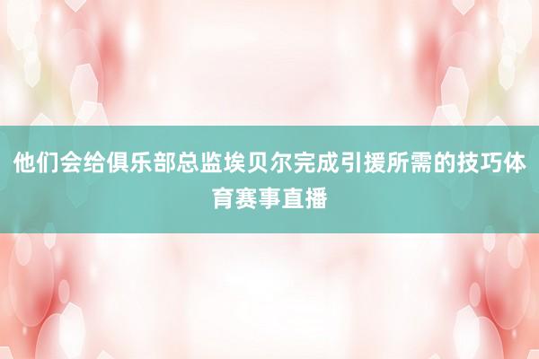 他们会给俱乐部总监埃贝尔完成引援所需的技巧体育赛事直播 他们会给俱乐部总监埃贝尔完成引援所需的技巧体育赛事直播