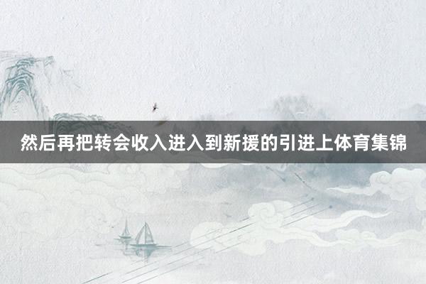 然后再把转会收入进入到新援的引进上体育集锦 然后再把转会收入进入到新援的引进上体育集锦