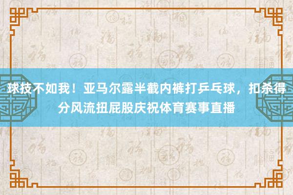 球技不如我!亚马尔露半截内裤打乒乓球,扣杀得分风流扭屁股庆祝体育赛事直播 球技不如我!亚马尔露半截内裤打乒乓球,扣杀得分风流扭屁股庆祝体育赛事直播