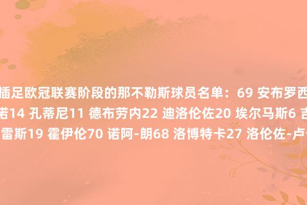 将插足欧冠联赛阶段的那不勒斯球员名单：69 安布罗西诺31 比克马4 布翁焦尔诺14 孔蒂尼11 德布劳内22 迪洛伦佐20 埃尔马斯6 吉尔摩3 米格尔-古铁雷斯19 霍伊伦70 诺阿-朗68 洛博特卡27 洛伦佐-卢卡8 麦克托米奈1 梅雷特32 瓦尼亚-米林科维奇-萨维奇7 内雷斯5 胡安-热苏斯17 马蒂亚斯-奥利韦拉21 波利塔诺13 阿米尔-拉赫马尼37 斯皮纳佐拉26 韦尔加拉99