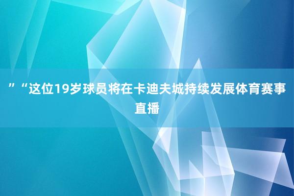 ”“这位19岁球员将在卡迪夫城持续发展体育赛事直播 ”“这位19岁球员将在卡迪夫城持续发展体育赛事直播