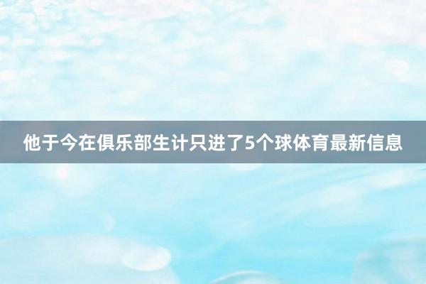 他于今在俱乐部生计只进了5个球体育最新信息 他于今在俱乐部生计只进了5个球体育最新信息