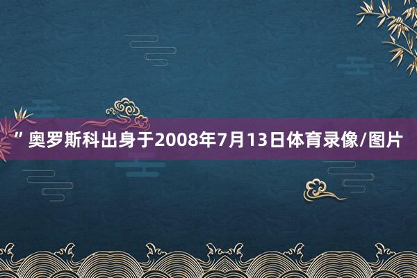 ”奥罗斯科出身于2008年7月13日体育录像/图片 ”奥罗斯科出身于2008年7月13日体育录像/图片