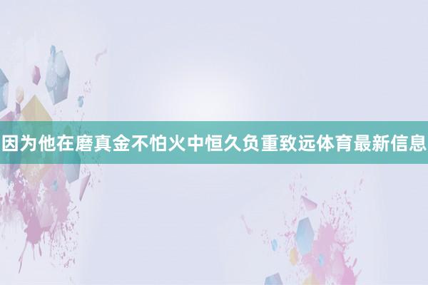 因为他在磨真金不怕火中恒久负重致远体育最新信息 因为他在磨真金不怕火中恒久负重致远体育最新信息