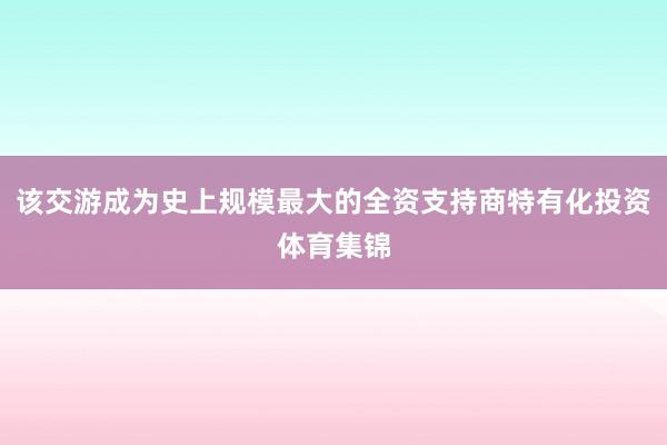 该交游成为史上规模最大的全资支持商特有化投资体育集锦 该交游成为史上规模最大的全资支持商特有化投资体育集锦