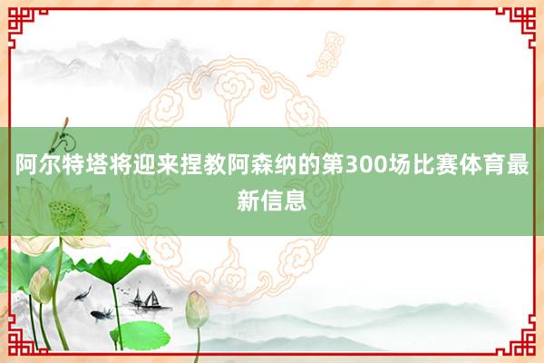 阿尔特塔将迎来捏教阿森纳的第300场比赛体育最新信息 阿尔特塔将迎来捏教阿森纳的第300场比赛体育最新信息