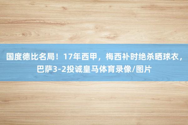 国度德比名局！17年西甲，梅西补时绝杀晒球衣，巴萨3-2投诚皇马体育录像/图片