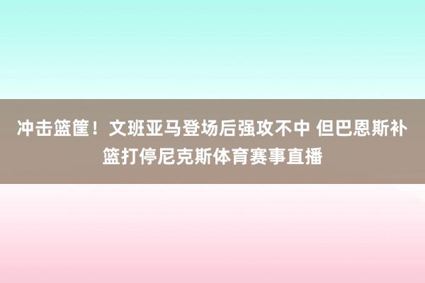 冲击篮筐！文班亚马登场后强攻不中 但巴恩斯补篮打停尼克斯体育赛事直播
