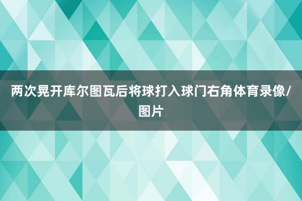 两次晃开库尔图瓦后将球打入球门右角体育录像/图片 两次晃开库尔图瓦后将球打入球门右角体育录像/图片
