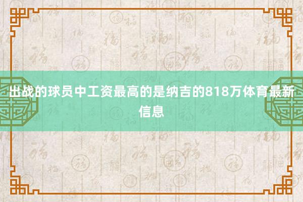 出战的球员中工资最高的是纳吉的818万体育最新信息 出战的球员中工资最高的是纳吉的818万体育最新信息