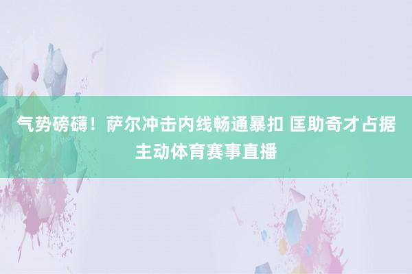 气势磅礴！萨尔冲击内线畅通暴扣 匡助奇才占据主动体育赛事直播