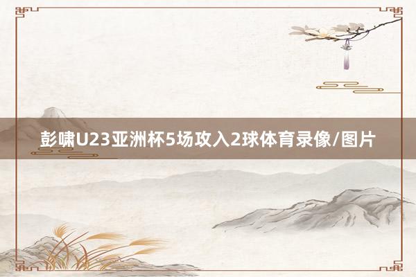 彭啸U23亚洲杯5场攻入2球体育录像/图片