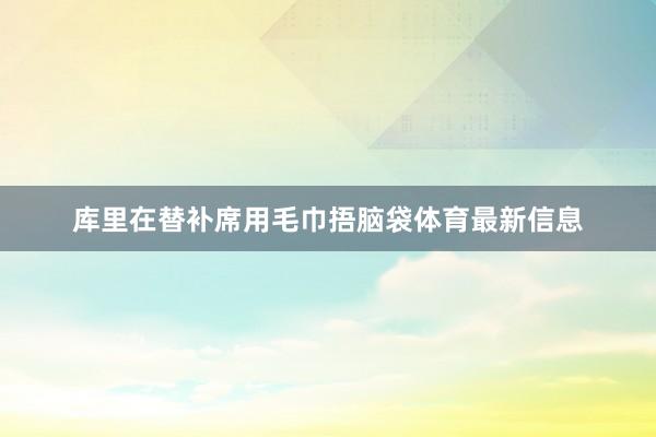 库里在替补席用毛巾捂脑袋体育最新信息