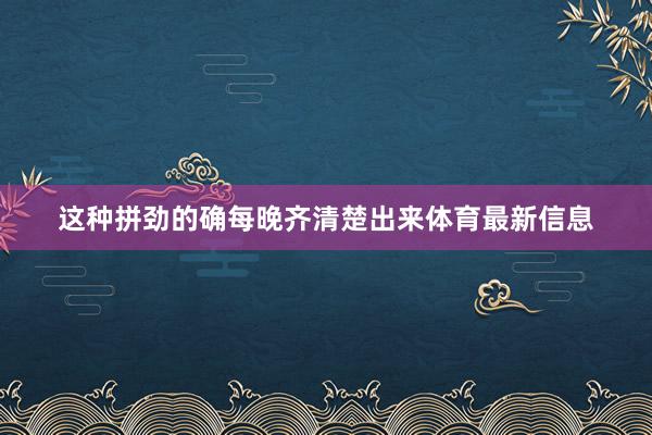 这种拼劲的确每晚齐清楚出来体育最新信息 这种拼劲的确每晚齐清楚出来体育最新信息