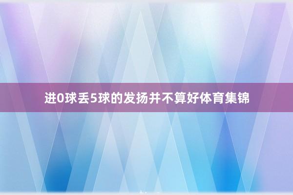 进0球丢5球的发扬并不算好体育集锦 进0球丢5球的发扬并不算好体育集锦