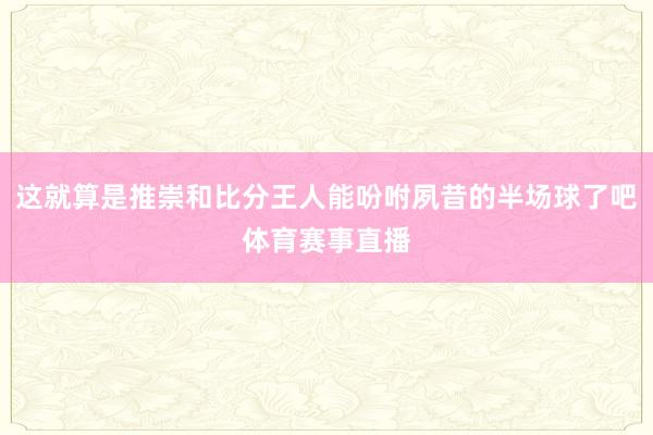 这就算是推崇和比分王人能吩咐夙昔的半场球了吧体育赛事直播 这就算是推崇和比分王人能吩咐夙昔的半场球了吧体育赛事直播